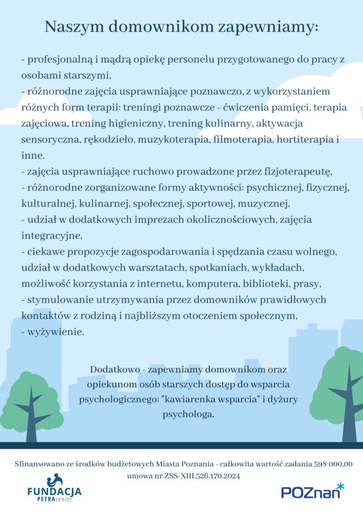 Naszym domownikom zapewniamy:
profesjonalną i mądrą opiekę personelu przygotowanego do pracy z osobami starszymi,
- różnorodne zajęcia usprawniające poznawczo, z wykorzystaniem różnych form terapii: treningi poznawcze - ćwiczenia pamięci, terapia zajęciowa, trening higieniczny, trening kulinarny, aktywacja sensoryczna, rękodzieło, muzykoterapia, filmoterapia, hortiterapia i inne.  
- zajęcia usprawniające ruchowo prowadzone przez fizjoterapeutę,
- różnorodne zorganizowane formy aktywności: psychicznej, fizycznej, kulturalnej, kulinarnej, społecznej, sportowej, muzycznej,
- udział w dodatkowych imprezach okolicznościowych, zajęcia integracyjne,
- ciekawe propozycje zagospodarowania i spędzania czasu wolnego, udział w dodatkowych warsztatach, spotkaniach, wykładach, możliwość korzystania z internetu, komputera, biblioteki, prasy,
- stymulowanie utrzymywania przez domowników prawidłowych kontaktów z rodziną i najbliższym otoczeniem społecznym,
- wyżywienie.
Dodatkowo - zapewniamy domownikom oraz opiekunom osób starszych dostęp do wsparcia psychologicznego: "kawiarenka wsparcia" i dyżury psychologa.


Na plakacie widnieje grafika przedstawiająca cienie budynków w mieście. 
Widneją także dwa loga: Fundacji PETRA senior i Urzędu Miasta Poznania, który finansuje działania Domu. 
Zadanie publiczne finansowane z budżetu Miasta Poznania umowa nr ZSS-XIII.526.170.2024
Całkowita wartość zadania 598 000,00 zł.