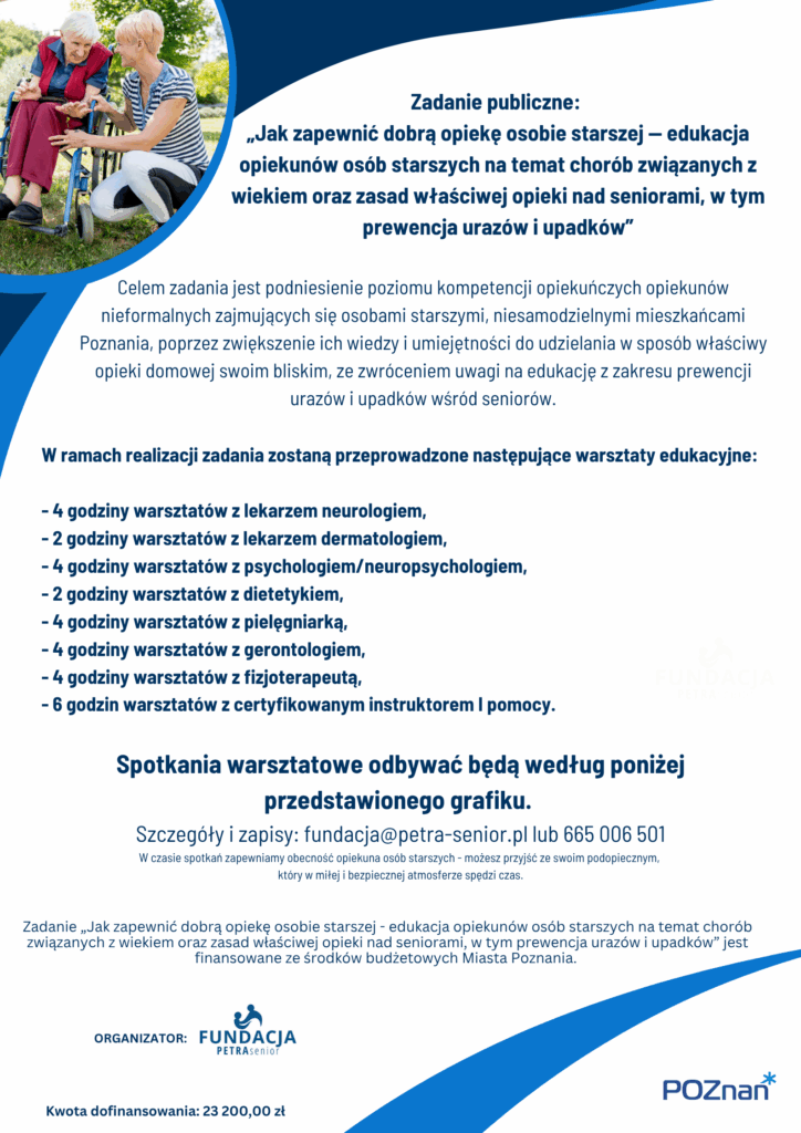 Plakat informuje o realizowanym zadaniu publicznym "Jak zapewnić dobrą opiekę osobie starszej - edukacja opiekunów osób starszych na temat chorób związanych z wiekiem oraz zasad właściwej opieki nad seniorami, w tym prewencja urazów i upadków”
Na plakacie widoczna jest następująca treść:

Zadanie publiczne: 
"Jak zapewnić dobrą opiekę osobie starszej - edukacja opiekunów osób starszych na temat chorób związanych z wiekiem oraz zasad właściwej opieki nad seniorami, w tym prewencja urazów i upadków”.
Celem zadania jest podniesienie poziomu kompetencji opiekuńczych opiekunów nieformalnych zajmujących się osobami starszymi, niesamodzielnymi mieszkańcami Poznania, poprzez zwiększenie ich wiedzy i umiejętności do udzielania w sposób właściwy opieki domowej swoim bliskim, ze zwróceniem uwagi na edukację z zakresu prewencji urazów i upadków wśród seniorów.
W ramach realizacji zadania zostaną przeprowadzone następujące warsztaty edukacyjne:
 
- 4 godziny warsztatów z lekarzem neurologiem, 
- 2 godziny warsztatów z lekarzem dermatologiem ,
- 4 godziny warsztatów z psychologiem/neuropsychologiem, 
- 2 godziny warsztatów z dietetykiem, 
- 4 godziny warsztatów z pielęgniarką, 
- 4 godziny warsztatów z gerontologiem, 
- 4 godziny warsztatów z fizjoterapeutą, 
- 6 godzin warsztatów z certyfikowanym instruktorem I pomocy.
Spotkania warsztatowe odbywać będą według poniżej przedstawionego grafiku. 
Szczegóły i zapisy: fundacja@petra-senior.pl lub 665 006 501
W czasie spotkań zapewniamy obecność opiekuna osób starszych - możesz przyjść ze swoim podopiecznym, 
który w miłej i bezpiecznej atmosferze spędzi czas.
Zadanie "Jak zapewnić dobrą opiekę osobie starszej - edukacja opiekunów osób starszych na temat chorób związanych z wiekiem oraz zasad właściwej opieki nad seniorami, w tym prewencja urazów i upadków” jest finansowane ze środków budżetowych Miasta Poznania. 
Kwota dofinansowania: 23 200,00 zł
Organizator: 
Fundacja PETRA Senior