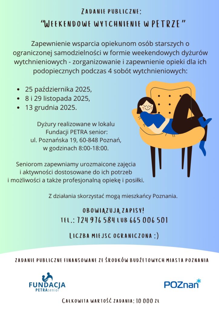 Plakat informuje o realizacji zadania publicznego.
Na Plakacie widoczna jest następująca treść:
Zadanie publiczne:
“Weekendowe wytchnienie w PETRZE”
Zapewnienie wsparcia opiekunom osób starszych o ograniczonej samodzielności w formie weekendowych dyżurów wytchnieniowych -
zorganizowanie i zapewnienie opieki dla ich podopiecznych podczas 4 sobót wytchnieniowych:

 25 października 2025,
 8 i 29 listopada 2025,
 13 grudnia 2025.

Dyżury realizowane w lokalu Fundacji PETRA senior:
ul. Poznańska 19, 60-848 Poznań, w godzinach 8:00-18:00. 

Seniorom zapewniamy urozmaicone zajęcia i aktywności dostosowane do ich potrzeb i możliwości a także profesjonalną opiekę i posiłki. 
Z działania skorzystać mogą mieszkańcy Poznania. 
Obowiązują zapisy! tel.: 724 976 584 665 006 501 
Liczba miejsc ograniczona :)


Na plakacie widnieje grafika przedstawiająca uśmiechniętą osobę siedzącą głęboko w wygodnym fotelu. 
Widneją także dwa loga: Fundacji PETRA senior - organizatora i Urzędu Miasta Poznania, który finansuje działanie. 
Zadanie publiczne finansowane ze środków budżetowych miasta Poznania
Całkowita wartość zadania 10.000 zł.