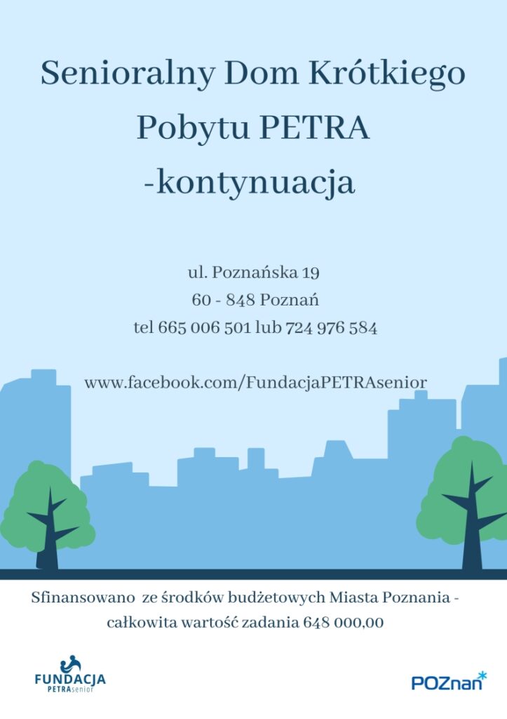 Plakat informuje o możliwości korzystania z opieki w dziennym domu pobytu dla osób starszych niesamodzielnych - Senioralny Dom Krótkiego Pobytu PETRA oraz fiansowaniu zadania ze środków budżetowych Miasta Poznania. Całkowita wartośc zadania 648 000,00 Na Plakacie widoczna jest następująca treść: Senioralny Dom Krótkiego Pobytu PETRA - kontynuacja ul. Poznańska 19, 60 - 848 Poznań tel 665 006 501 lub 724 976 584 www.facebook.com/FundacjaPETRAsenior Sfinansowano ze środków budżetowych Miasta Poznania - całkowita wartość zadania 648 000,00 Senioralny Dom Krótkiego Pobytu PETRA wspiera opiekunów faktycznych osób starszych niesamodzielnych zapewniając profesjonalną opiekę dzienną i zajęcia usprawniające dla seniorów znajdujących się pod ich opieką. Domownicy przyjmowani są pod opiekę w sytuacjach, gdy opiekunowie, z różnych przyczyn nie mogą jej zapewnić np. ze względu na: potrzebę odpoczynku, obowiązki zawodowe, konieczność załatwienia innych ważnych spraw: wizyty urzędowe, lekarskie, itp. Zgłoszenia przyjmujemy w godzinach 8:00 - 16:00 osobiście lub telefoniczne: Fundacja PETRA senior ul. Poznańska 19, 60-848 Poznań 665 006 501 lub 724 976 584 www.fundacja.petra-senior.pl Dom zapewnia opiekę w godzinach 7:00-18:00 od poniedziałku do piątku w dni robocze. Dedykowany jest osobom starszym po 60. roku życia będącymi podatnikami podatku dochodowego na rzecz Miasta Poznania i jego mieszkańcami. Zapraszamy! Sfinansowano ze środków budżetowych Miasta Poznania - całkowita wartość zadania 648 000,00 umowa nr ZSS-XIII.526.119.2025 Naszym domownikom zapewniamy: profesjonalną i mądrą opiekę personelu przygotowanego do pracy z osobami starszymi, - różnorodne zajęcia usprawniające poznawczo, z wykorzystaniem różnych form terapii: treningi poznawcze - ćwiczenia pamięci, terapia zajęciowa, trening higieniczny, trening kulinarny, aktywacja sensoryczna, rękodzieło, muzykoterapia, filmoterapia, hortiterapia i inne.   - zajęcia usprawniające ruchowo prowadzone przez fizjoterapeutę, - różnorodne zorganizowane formy aktywności: psychicznej, fizycznej, kulturalnej, kulinarnej, społecznej, sportowej, muzycznej, - udział w dodatkowych imprezach okolicznościowych, zajęcia integracyjne, - ciekawe propozycje zagospodarowania i spędzania czasu wolnego, udział w dodatkowych warsztatach, spotkaniach, wykładach, możliwość korzystania z internetu, komputera, biblioteki, prasy, - stymulowanie utrzymywania przez domowników prawidłowych kontaktów z rodziną i najbliższym otoczeniem społecznym, - wyżywienie. Dodatkowo - zapewniamy domownikom oraz opiekunom osób starszych dostęp do wsparcia psychologicznego: "kawiarenka wsparcia" i dyżury psychologa. Na plakacie widnieje grafika przedstawiająca cienie budynków w mieście. Widneją także dwa loga: Fundacji PETRA senior i Urzędu Miasta Poznania, który finansuje działania Domu. Zadanie publiczne finansowane z budżetu Miasta Poznania umowa nr ZSS-XIII.526.119.2025 Całkowita wartość zadani 648 000,00 zł.