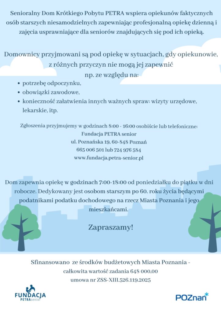 Plakat informuje o możliwości korzystania z opieki w dziennym domu pobytu dla osób starszych niesamodzielnych - Senioralny Dom Krótkiego Pobytu PETRA oraz fiansowaniu zadania ze środków budżetowych Miasta Poznania. Całkowita wartośc zadania 648 000,00 Na Plakacie widoczna jest następująca treść: Senioralny Dom Krótkiego Pobytu PETRA - kontynuacja ul. Poznańska 19, 60 - 848 Poznań tel 665 006 501 lub 724 976 584 www.facebook.com/FundacjaPETRAsenior Sfinansowano ze środków budżetowych Miasta Poznania - całkowita wartość zadania 648 000,00 Senioralny Dom Krótkiego Pobytu PETRA wspiera opiekunów faktycznych osób starszych niesamodzielnych zapewniając profesjonalną opiekę dzienną i zajęcia usprawniające dla seniorów znajdujących się pod ich opieką. Domownicy przyjmowani są pod opiekę w sytuacjach, gdy opiekunowie, z różnych przyczyn nie mogą jej zapewnić np. ze względu na: potrzebę odpoczynku, obowiązki zawodowe, konieczność załatwienia innych ważnych spraw: wizyty urzędowe, lekarskie, itp. Zgłoszenia przyjmujemy w godzinach 8:00 - 16:00 osobiście lub telefoniczne: Fundacja PETRA senior ul. Poznańska 19, 60-848 Poznań 665 006 501 lub 724 976 584 www.fundacja.petra-senior.pl Dom zapewnia opiekę w godzinach 7:00-18:00 od poniedziałku do piątku w dni robocze. Dedykowany jest osobom starszym po 60. roku życia będącymi podatnikami podatku dochodowego na rzecz Miasta Poznania i jego mieszkańcami. Zapraszamy! Sfinansowano ze środków budżetowych Miasta Poznania - całkowita wartość zadania 648 000,00 umowa nr ZSS-XIII.526.119.2025 Naszym domownikom zapewniamy: profesjonalną i mądrą opiekę personelu przygotowanego do pracy z osobami starszymi, - różnorodne zajęcia usprawniające poznawczo, z wykorzystaniem różnych form terapii: treningi poznawcze - ćwiczenia pamięci, terapia zajęciowa, trening higieniczny, trening kulinarny, aktywacja sensoryczna, rękodzieło, muzykoterapia, filmoterapia, hortiterapia i inne.   - zajęcia usprawniające ruchowo prowadzone przez fizjoterapeutę, - różnorodne zorganizowane formy aktywności: psychicznej, fizycznej, kulturalnej, kulinarnej, społecznej, sportowej, muzycznej, - udział w dodatkowych imprezach okolicznościowych, zajęcia integracyjne, - ciekawe propozycje zagospodarowania i spędzania czasu wolnego, udział w dodatkowych warsztatach, spotkaniach, wykładach, możliwość korzystania z internetu, komputera, biblioteki, prasy, - stymulowanie utrzymywania przez domowników prawidłowych kontaktów z rodziną i najbliższym otoczeniem społecznym, - wyżywienie. Dodatkowo - zapewniamy domownikom oraz opiekunom osób starszych dostęp do wsparcia psychologicznego: "kawiarenka wsparcia" i dyżury psychologa. Na plakacie widnieje grafika przedstawiająca cienie budynków w mieście. Widneją także dwa loga: Fundacji PETRA senior i Urzędu Miasta Poznania, który finansuje działania Domu. Zadanie publiczne finansowane z budżetu Miasta Poznania umowa nr ZSS-XIII.526.119.2025 Całkowita wartość zadani 648 000,00 zł.