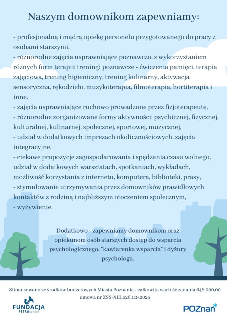 Plakat informuje o możliwości korzystania z opieki w dziennym domu pobytu dla osób starszych niesamodzielnych - Senioralny Dom Krótkiego Pobytu PETRA oraz fiansowaniu zadania ze środków budżetowych Miasta Poznania. Całkowita wartośc zadania 648 000,00 Na Plakacie widoczna jest następująca treść: Senioralny Dom Krótkiego Pobytu PETRA - kontynuacja ul. Poznańska 19, 60 - 848 Poznań tel 665 006 501 lub 724 976 584 www.facebook.com/FundacjaPETRAsenior Sfinansowano ze środków budżetowych Miasta Poznania - całkowita wartość zadania 648 000,00 Senioralny Dom Krótkiego Pobytu PETRA wspiera opiekunów faktycznych osób starszych niesamodzielnych zapewniając profesjonalną opiekę dzienną i zajęcia usprawniające dla seniorów znajdujących się pod ich opieką. Domownicy przyjmowani są pod opiekę w sytuacjach, gdy opiekunowie, z różnych przyczyn nie mogą jej zapewnić np. ze względu na: potrzebę odpoczynku, obowiązki zawodowe, konieczność załatwienia innych ważnych spraw: wizyty urzędowe, lekarskie, itp. Zgłoszenia przyjmujemy w godzinach 8:00 - 16:00 osobiście lub telefoniczne: Fundacja PETRA senior ul. Poznańska 19, 60-848 Poznań 665 006 501 lub 724 976 584 www.fundacja.petra-senior.pl Dom zapewnia opiekę w godzinach 7:00-18:00 od poniedziałku do piątku w dni robocze. Dedykowany jest osobom starszym po 60. roku życia będącymi podatnikami podatku dochodowego na rzecz Miasta Poznania i jego mieszkańcami. Zapraszamy! Sfinansowano ze środków budżetowych Miasta Poznania - całkowita wartość zadania 648 000,00 umowa nr ZSS-XIII.526.119.2025 Naszym domownikom zapewniamy: profesjonalną i mądrą opiekę personelu przygotowanego do pracy z osobami starszymi, - różnorodne zajęcia usprawniające poznawczo, z wykorzystaniem różnych form terapii: treningi poznawcze - ćwiczenia pamięci, terapia zajęciowa, trening higieniczny, trening kulinarny, aktywacja sensoryczna, rękodzieło, muzykoterapia, filmoterapia, hortiterapia i inne.   - zajęcia usprawniające ruchowo prowadzone przez fizjoterapeutę, - różnorodne zorganizowane formy aktywności: psychicznej, fizycznej, kulturalnej, kulinarnej, społecznej, sportowej, muzycznej, - udział w dodatkowych imprezach okolicznościowych, zajęcia integracyjne, - ciekawe propozycje zagospodarowania i spędzania czasu wolnego, udział w dodatkowych warsztatach, spotkaniach, wykładach, możliwość korzystania z internetu, komputera, biblioteki, prasy, - stymulowanie utrzymywania przez domowników prawidłowych kontaktów z rodziną i najbliższym otoczeniem społecznym, - wyżywienie. Dodatkowo - zapewniamy domownikom oraz opiekunom osób starszych dostęp do wsparcia psychologicznego: "kawiarenka wsparcia" i dyżury psychologa. Na plakacie widnieje grafika przedstawiająca cienie budynków w mieście. Widneją także dwa loga: Fundacji PETRA senior i Urzędu Miasta Poznania, który finansuje działania Domu. Zadanie publiczne finansowane z budżetu Miasta Poznania umowa nr ZSS-XIII.526.119.2025 Całkowita wartość zadani 648 000,00 zł.