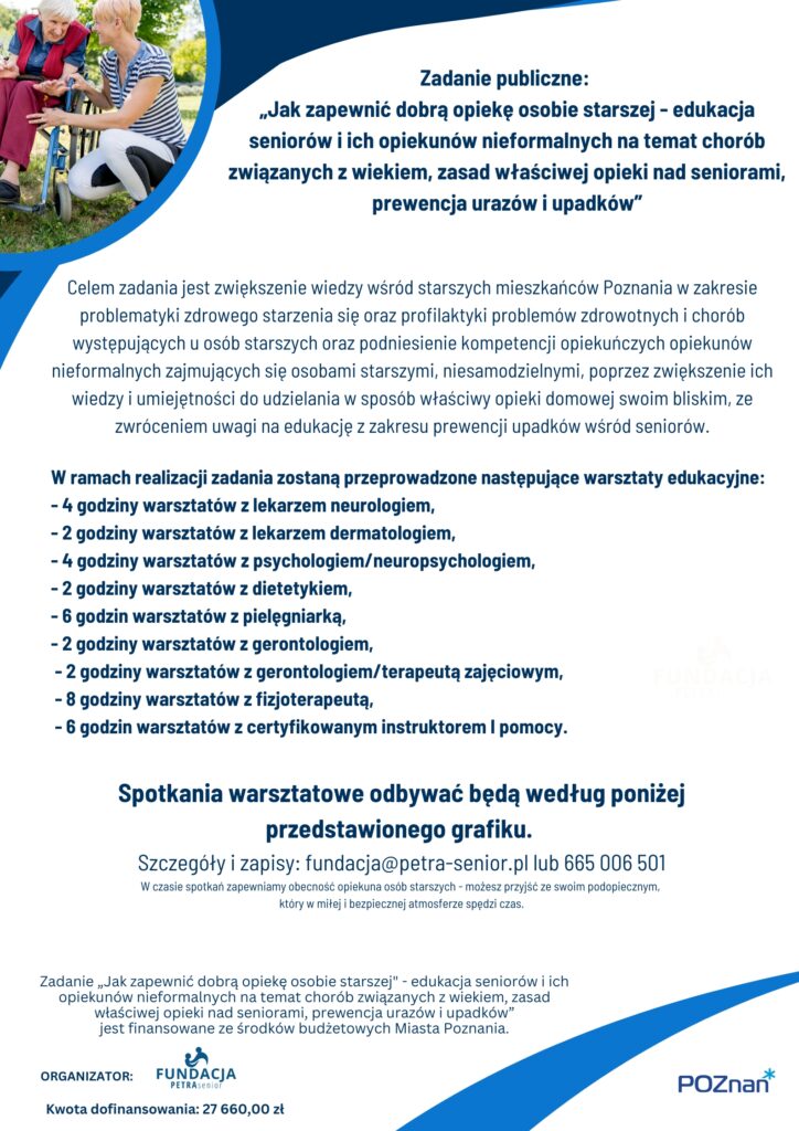 Plakat informuje o realizowanym zadaniu publicznym „Jak zapewnić dobrą opiekę osobie starszej - edukacja seniorów i ich opiekunów nieformalnych na temat chorób związanych z wiekiem, zasad właściwej opieki nad seniorami, prewencja urazów i upadków”
Na plakacie widoczna jest następująca treść:

Zadanie publiczne: 
„Jak zapewnić dobrą opiekę osobie starszej - edukacja seniorów i ich opiekunów nieformalnych na temat chorób związanych z wiekiem, zasad właściwej opieki nad seniorami, prewencja urazów i upadków”

Celem zadania jest zwiększenie wiedzy wśród starszych mieszkańców Poznania w zakresie problematyki zdrowego starzenia się oraz profilaktyki problemów zdrowotnych i chorób występujących u osób starszych oraz podniesienie kompetencji opiekuńczych opiekunów nieformalnych zajmujących się osobami starszymi, niesamodzielnymi, poprzez zwiększenie ich wiedzy i umiejętności do udzielania w sposób właściwy opieki domowej swoim bliskim, ze zwróceniem uwagi na edukację z zakresu prewencji upadków wśród seniorów.
W ramach realizacji zadania zostaną przeprowadzone następujące warsztaty edukacyjne:
- 4 godziny warsztatów z lekarzem neurologiem, 
- 2 godziny warsztatów z lekarzem dermatologiem,
- 4 godziny warsztatów z psychologiem/neuropsychologiem,
- 2 godziny warsztatów z dietetykiem, 
- 6 godzin warsztatów z pielęgniarką, 
- 2 godziny warsztatów z gerontologiem,
- 2 godziny warsztatów z gerontologiem/terapeutą zajęciowym,
- 8 godziny warsztatów z fizjoterapeutą,
- 6 godzin warsztatów z certyfikowanym instruktorem I pomocy.

Spotkania warsztatowe odbywać będą według poniżej przedstawionego grafiku. 
Szczegóły i zapisy: fundacja@petra-senior.pl lub 665 006 501
W czasie spotkań zapewniamy obecność opiekuna osób starszych - możesz przyjść ze swoim podopiecznym, 
który w miłej i bezpiecznej atmosferze spędzi czas.
Zadanie „Jak zapewnić dobrą opiekę osobie starszej" - edukacja seniorów i ich opiekunów nieformalnych na temat chorób związanych z wiekiem, zasad właściwej opieki nad seniorami, prewencja urazów i upadków”
jest finansowane ze środków budżetowych Miasta Poznania. 
Kwota dofinansowania: 27 660,00 zł
Organizator: 
Fundacja PETRA Senior