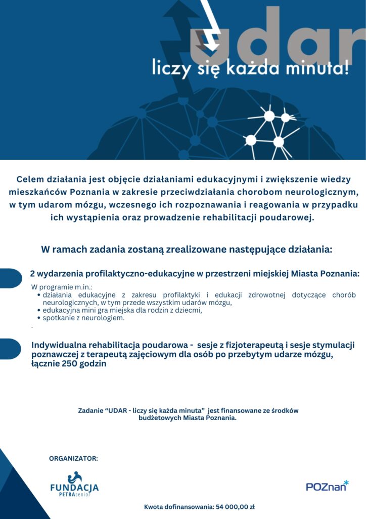 Plakat informuje o realizowanym zadaniu publicznym "UDAR - liczy się każda minuta" 
Na plakacie widoczna jest następująca treść:

"UDAR - liczy się każda minuta" 
Celem działania jest objęcie działaniami edukacyjnymi i zwiększenie wiedzy mieszkańców Poznania w zakresie przeciwdziałania chorobom neurologicznym, w tym udarom mózgu, wczesnego ich rozpoznawania i reagowania w przypadku ich wystąpienia oraz prowadzenie rehabilitacji poudarowej. 
W ramach zadania zostaną zrealizowane następujące działania:
2 wydarzenia profilaktyczno-edukacyjne w przestrzeni miejskiej Miasta Poznania: 
W programie m.in.: 
działania edukacyjne z zakresu profilaktyki i edukacji zdrowotnej dotyczące chorób neurologicznych, w tym przede wszystkim udarów mózgu, 
edukacyjna mini gra miejska dla rodzin z dziecmi,
spotkanie z neurologiem. Indywidualna rehabilitacja poudarowa -  sesje z fizjoterapeutą i sesje stymulacji poznawczej z terapeutą zajęciowym dla osób po przebytym udarze mózgu, łącznie 250 godzin 

Zadanie “UDAR - liczy się każda minuta” jest finansowane ze środków budżetowych Miasta Poznania. 
Kwota dofinansowania: 54 000,00 zł.
Organizator: 
Fundacja PETRA Senior
