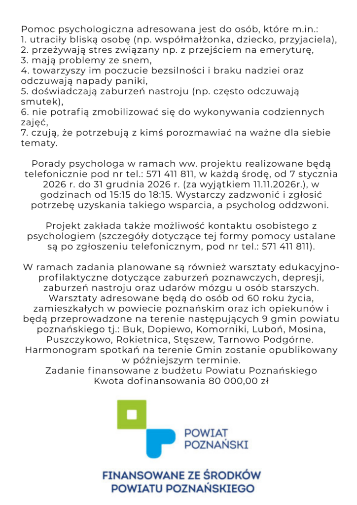 Plakat informuje o możliwości korzystania ze wsparcia psychologicznego w ramach zadania "Zdrowy Senior" w 2026 Zdrowy Senior W związku z realizacją zadania pod nazwą „Zdrowy Senior” serdecznie zapraszamy seniorów ze wszystkich Gmin Powiatu Poznańskiego do korzystania z Telefonu Zaufania dla Seniorów z Powiatu Poznańskiego. Plakat przedstawia twarz seniorki - patrzy smutno w dal oraz następującą treść: Potrzebujesz wsparcia? Zadzwoń - my oddzwonimy: 571 411 811 TELEFON ZAUFANIA DLA SENIORÓW Z POWIATU POZNAŃSKIEGO Nasz psycholog czeka na Ciebie w każdą środę* w godzinach 15:15 - 18:15. Infolinia działa od 7.01. do 30.12.2026 r. - wyłącznie w środy, za wyjątkiem 11 listopada 2026 Projekt zakłada także możliwość kontaktu osobistego z psychologiem - szczegóły w czasie rozmowy na infolinii. Na plakacie widneją także dwa loga: Fundacji PETRA senior i Powiatu Poznańskiego, który finansuje działania Domu. Zadanie finansowane ze środków Powiatu Poznańskiego. Pomoc psychologiczna adresowana jest do osób, które m.in.: 1. utraciły bliską osobę (np. współmałżonka, dziecko, przyjaciela), 2. przeżywają stres związany np. z przejściem na emeryturę, 3. mają problemy ze snem, 4. towarzyszy im poczucie bezsilności i braku nadziei oraz odczuwają napady paniki, 5. doświadczają zaburzeń nastroju (np. często odczuwają smutek), 6. nie potrafią zmobilizować się do wykonywania codziennych zajęć, 7. czują, że potrzebują z kimś porozmawiać na ważne dla siebie tematy. Porady psychologa w ramach ww. projektu realizowane będą telefonicznie pod nr tel.: 571 411 811, w każdą środę, od 7 stycznia 2026 r. do 31 grudnia 202 r. (za wyjątkiem 11.11.2026r.), w godzinach od 15:15 do 18:15. Wystarczy zadzwonić i zgłosić potrzebę uzyskania takiego wsparcia, a psycholog oddzwoni. Projekt zakłada także możliwość kontaktu osobistego z psychologiem (szczegóły dotyczące tej formy pomocy ustalane są po zgłoszeniu telefonicznym, pod nr tel.: 571 411 811). W ramach zadania planowane są również warsztaty edukacyjno-profilaktyczne dotyczące zaburzeń poznawczych, depresji, zaburzeń nastroju oraz udarów mózgu u osób starszych. Warsztaty adresowane będą do osób od 60 roku życia, zamieszkałych w powiecie poznańskim oraz ich opiekunów i będą przeprowadzone na terenie następujących 9 gmin powiatu poznańskiego tj.: Buk, Dopiewo, Komorniki, Luboń, Mosina, Puszczykowo, Rokietnica, Stęszew, Tarnowo Podgórne. Harmonogram spotkań na terenie Gmin zostanie opublikowany w późniejszym terminie. Zadanie finansowane z budżetu Powiatu Poznańskiego Kwota dofinansowania 80 000,00 zł