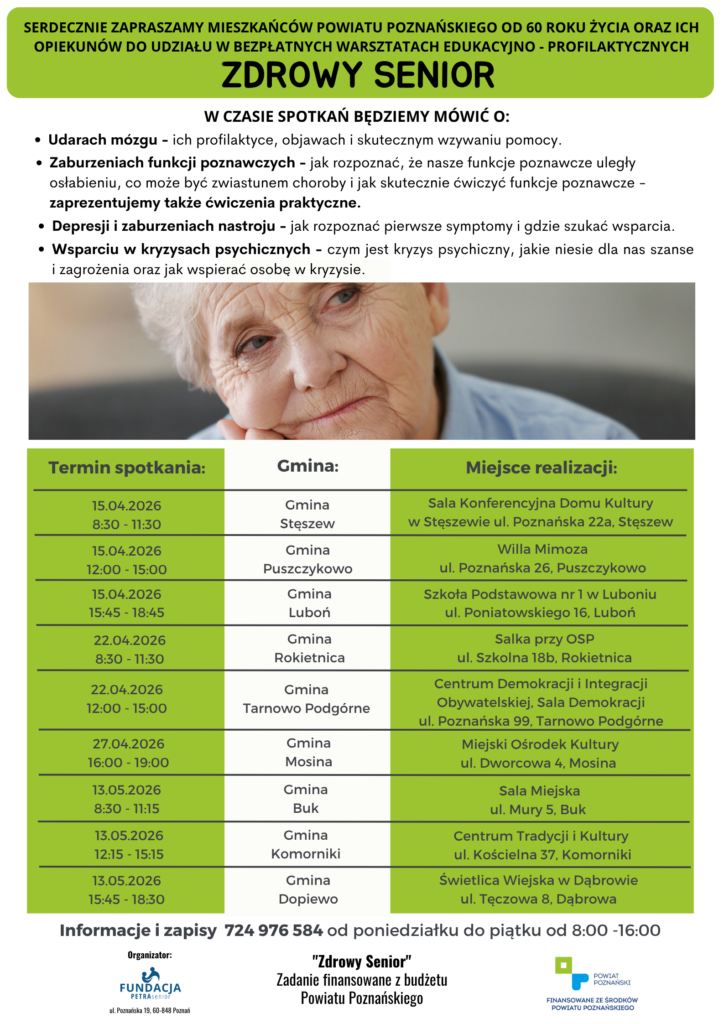 Plakat informuje o możliwości korzystania ze wsparcia psychologicznego w ramach zadania "Zdrowy Senior" w 2026 Zdrowy Senior W związku z realizacją zadania pod nazwą „Zdrowy Senior” serdecznie zapraszamy seniorów ze wszystkich Gmin Powiatu Poznańskiego do korzystania z Telefonu Zaufania dla Seniorów z Powiatu Poznańskiego. Plakat przedstawia twarz seniorki - patrzy smutno w dal oraz następującą treść: Potrzebujesz wsparcia? Zadzwoń - my oddzwonimy: 571 411 811 TELEFON ZAUFANIA DLA SENIORÓW Z POWIATU POZNAŃSKIEGO Nasz psycholog czeka na Ciebie w każdą środę* w godzinach 15:15 - 18:15. Infolinia działa od 7.01. do 30.12.2026 r. - wyłącznie w środy, za wyjątkiem 11 listopada 2026 Projekt zakłada także możliwość kontaktu osobistego z psychologiem - szczegóły w czasie rozmowy na infolinii. Na plakacie widneją także dwa loga: Fundacji PETRA senior i Powiatu Poznańskiego, który finansuje działania Domu. Zadanie finansowane ze środków Powiatu Poznańskiego. Pomoc psychologiczna adresowana jest do osób, które m.in.: 1. utraciły bliską osobę (np. współmałżonka, dziecko, przyjaciela), 2. przeżywają stres związany np. z przejściem na emeryturę, 3. mają problemy ze snem, 4. towarzyszy im poczucie bezsilności i braku nadziei oraz odczuwają napady paniki, 5. doświadczają zaburzeń nastroju (np. często odczuwają smutek), 6. nie potrafią zmobilizować się do wykonywania codziennych zajęć, 7. czują, że potrzebują z kimś porozmawiać na ważne dla siebie tematy. Porady psychologa w ramach ww. projektu realizowane będą telefonicznie pod nr tel.: 571 411 811, w każdą środę, od 7 stycznia 2026 r. do 31 grudnia 202 r. (za wyjątkiem 11.11.2026r.), w godzinach od 15:15 do 18:15. Wystarczy zadzwonić i zgłosić potrzebę uzyskania takiego wsparcia, a psycholog oddzwoni. Projekt zakłada także możliwość kontaktu osobistego z psychologiem (szczegóły dotyczące tej formy pomocy ustalane są po zgłoszeniu telefonicznym, pod nr tel.: 571 411 811). W ramach zadania planowane są również warsztaty edukacyjno-profilaktyczne dotyczące zaburzeń poznawczych, depresji, zaburzeń nastroju oraz udarów mózgu u osób starszych. Warsztaty adresowane będą do osób od 60 roku życia, zamieszkałych w powiecie poznańskim oraz ich opiekunów i będą przeprowadzone na terenie następujących 9 gmin powiatu poznańskiego tj.: Buk, Dopiewo, Komorniki, Luboń, Mosina, Puszczykowo, Rokietnica, Stęszew, Tarnowo Podgórne. Harmonogram spotkań na terenie Gmin zostanie opublikowany w późniejszym terminie. Zadanie finansowane z budżetu Powiatu Poznańskiego Kwota dofinansowania 80 000,00 zł