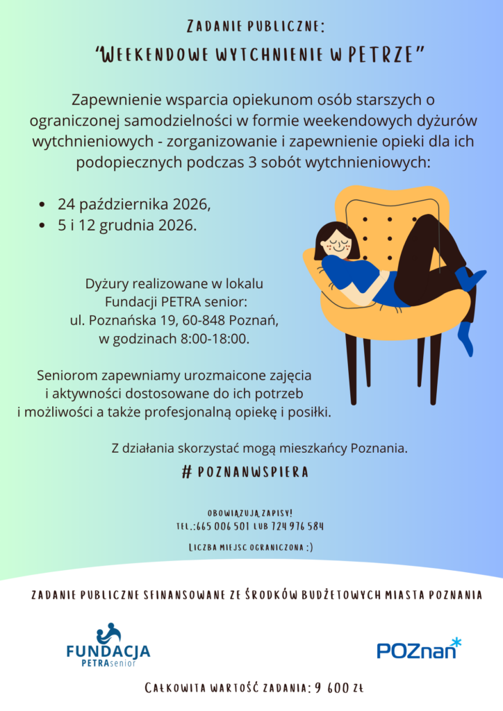 Plakat informuje o realizacji zadania publicznego. Na Plakacie widoczna jest następująca treść: Zadanie publiczne: “Weekendowe wytchnienie w PETRZE” Zapewnienie wsparcia opiekunom osób starszych o ograniczonej samodzielności w formie weekendowych dyżurów wytchnieniowych - zorganizowanie i zapewnienie opieki dla ich podopiecznych podczas 3 sobót wytchnieniowych: 24 października 2026, 5 i 12 grudnia 2026. Dyżury realizowane w lokalu Fundacji PETRA senior: ul. Poznańska 19, 60-848 Poznań, w godzinach 8:00-18:00. Seniorom zapewniamy urozmaicone zajęcia i aktywności dostosowane do ich potrzeb i możliwości a także profesjonalną opiekę i posiłki. Z działania skorzystać mogą mieszkańcy Poznania. #poznanwspiera Obowiązują zapisy! tel.: 665 006 501 lub 724 976 584 Liczba miejsc ograniczona :) Na plakacie widnieje grafika przedstawiająca uśmiechniętą osobę siedzącą głęboko w wygodnym fotelu. Widneją także dwa loga: Fundacji PETRA senior - organizatora i Urzędu Miasta Poznania, który finansuje działanie. Zadanie publiczne finansowane ze środków budżetowych miasta Poznania Całkowita wartość zadania 9 600 zł.